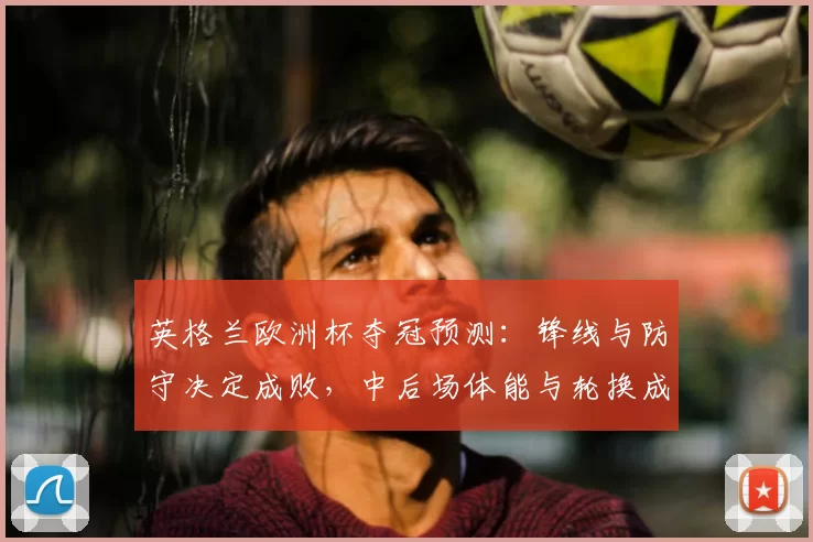英格兰欧洲杯夺冠预测：锋线与防守决定成败，中后场体能与轮换成关键