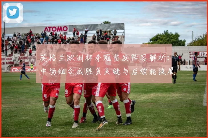 英格兰欧洲杯夺冠首发阵容解析：中场组合成胜负关键与后续轮换展望