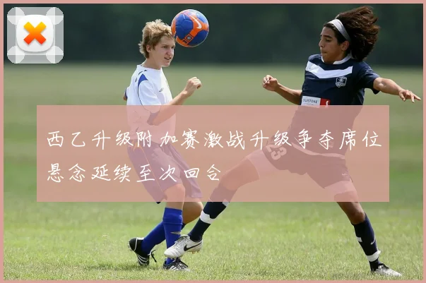西乙升级附加赛激战升级争夺席位悬念延续至次回合