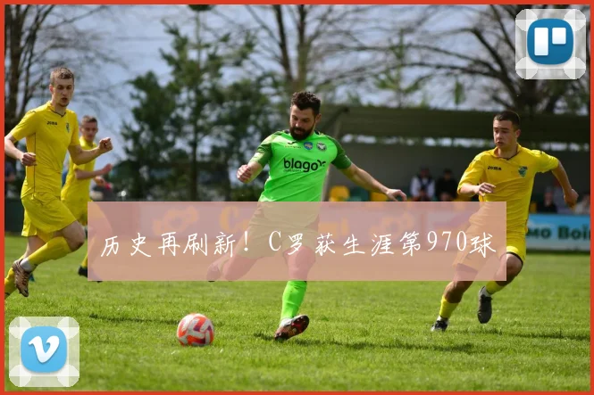 历史再刷新!C罗获生涯第970球