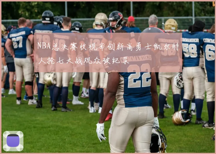 NBA总决赛收视率创新高勇士凯尔特人抢七大战观众破纪录
