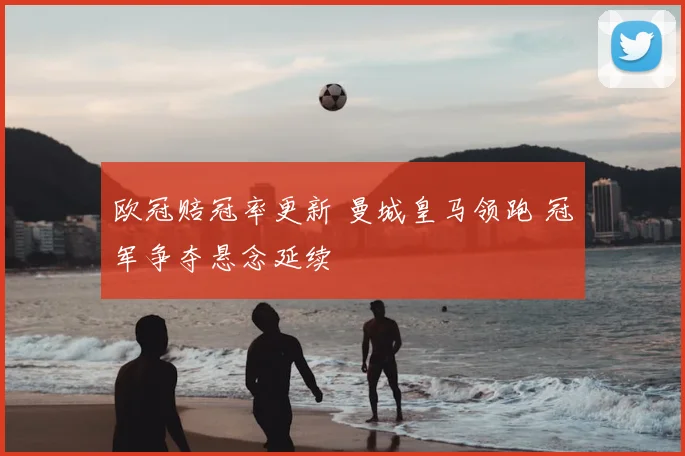 欧冠赔冠率更新 曼城皇马领跑 冠军争夺悬念延续