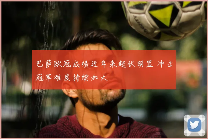 巴萨欧冠成绩近年来起伏明显 冲击冠军难度持续加大
